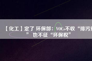 【化工】定了 環(huán)保部:VOCs不收“排污費” 也不征“環(huán)保稅”