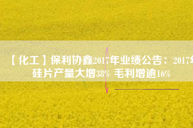 【化工】保利協(xié)鑫2017年業(yè)績公告:2017年硅片產量大增38% 毛利增逾16%