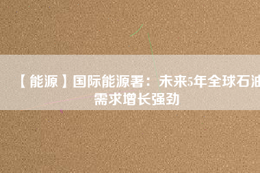 【能源】國際能源署:未來5年全球石油需求增長強(qiáng)勁