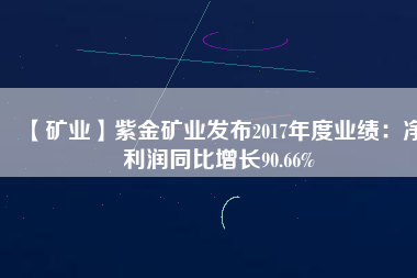 【礦業(yè)】紫金礦業(yè)發(fā)布2017年度業(yè)績:凈利潤同比增長90.66%
